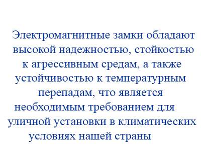 Электромагнитные замки обладают высокой надежностью, стойкостью к агрессивным средам, а также устойчивостью к температурным перепадам, что является необходимым требованием для уличной установки в климатических условиях нашей страны.