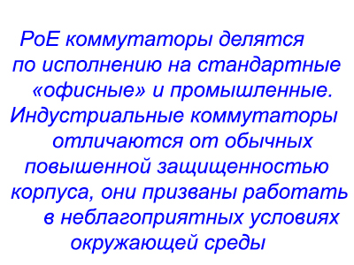 РоЕ коммутаторы делятся по исполнению на стандартные «офисные» и промышленные. Индустриальные коммутаторы отличаются от обычных повышенной защищенностью корпуса, они призваны работать в неблагоприятных условиях окружающей среды